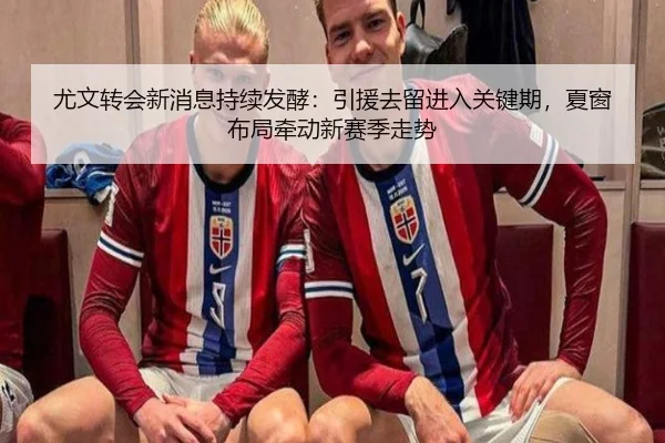 尤文转会新消息持续发酵：引援去留进入关键期，夏窗布局牵动新赛季走势 - qutiyu