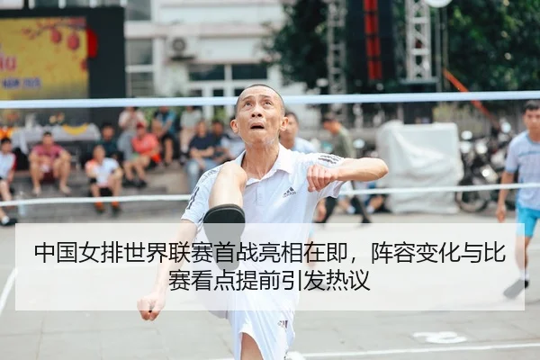 中国女排世界联赛首战亮相在即，阵容变化与比赛看点提前引发热议 - qutiyu