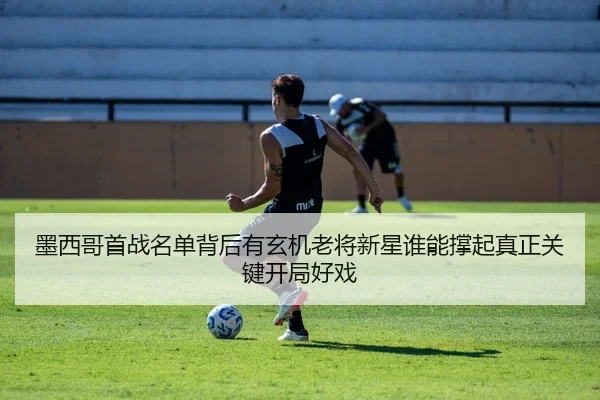 墨西哥首战名单背后有玄机老将新星谁能撑起真正关键开局好戏 | qutiyu