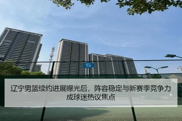辽宁男篮续约进展曝光后，阵容稳定与新赛季竞争力成球迷热议焦点 | qutiyu